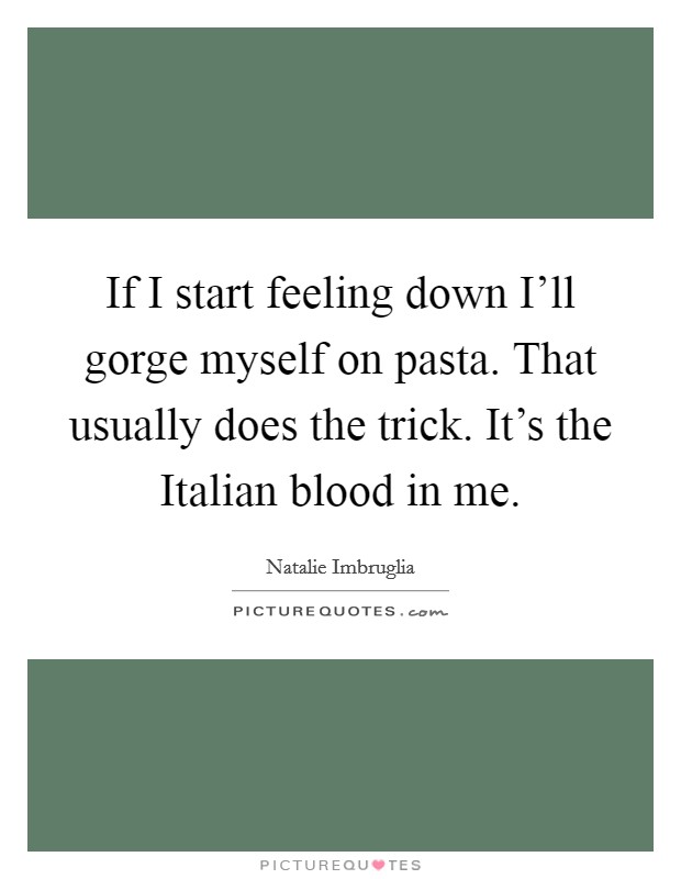 If I start feeling down I'll gorge myself on pasta. That usually does the trick. It's the Italian blood in me Picture Quote #1