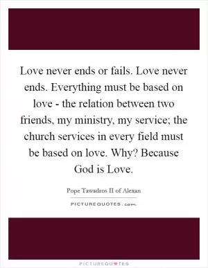 Love never ends or fails. Love never ends. Everything must be based on love - the relation between two friends, my ministry, my service; the church services in every field must be based on love. Why? Because God is Love Picture Quote #1