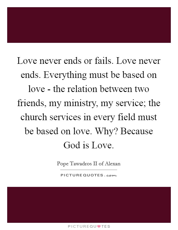 Love never ends or fails. Love never ends. Everything must be based on love - the relation between two friends, my ministry, my service; the church services in every field must be based on love. Why? Because God is Love Picture Quote #1