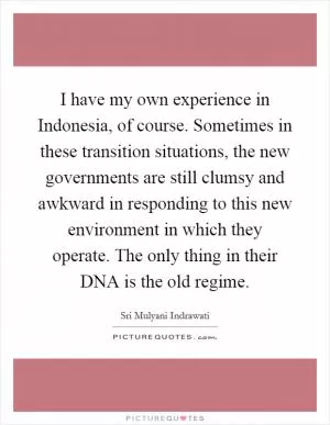 I have my own experience in Indonesia, of course. Sometimes in these transition situations, the new governments are still clumsy and awkward in responding to this new environment in which they operate. The only thing in their DNA is the old regime Picture Quote #1