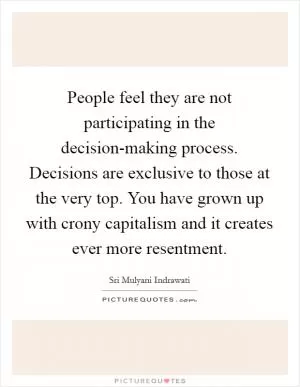 People feel they are not participating in the decision-making process. Decisions are exclusive to those at the very top. You have grown up with crony capitalism and it creates ever more resentment Picture Quote #1