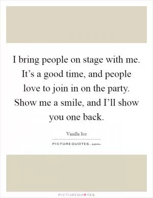 I bring people on stage with me. It’s a good time, and people love to join in on the party. Show me a smile, and I’ll show you one back Picture Quote #1