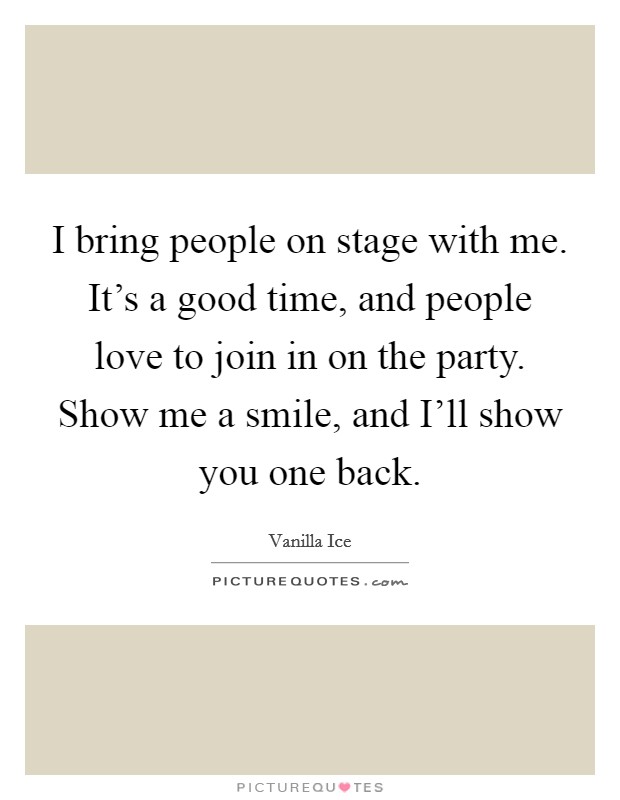 I bring people on stage with me. It's a good time, and people love to join in on the party. Show me a smile, and I'll show you one back Picture Quote #1