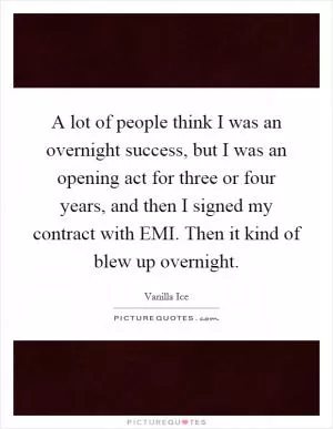 A lot of people think I was an overnight success, but I was an opening act for three or four years, and then I signed my contract with EMI. Then it kind of blew up overnight Picture Quote #1