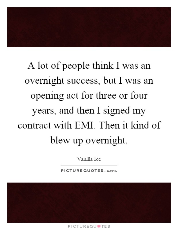 A lot of people think I was an overnight success, but I was an opening act for three or four years, and then I signed my contract with EMI. Then it kind of blew up overnight Picture Quote #1