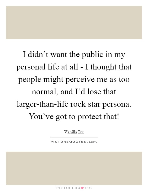 I didn't want the public in my personal life at all - I thought that people might perceive me as too normal, and I'd lose that larger-than-life rock star persona. You've got to protect that! Picture Quote #1