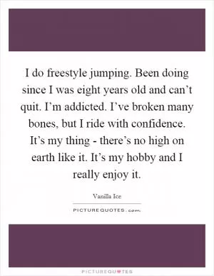 I do freestyle jumping. Been doing since I was eight years old and can’t quit. I’m addicted. I’ve broken many bones, but I ride with confidence. It’s my thing - there’s no high on earth like it. It’s my hobby and I really enjoy it Picture Quote #1