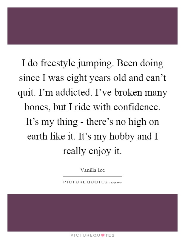 I do freestyle jumping. Been doing since I was eight years old and can't quit. I'm addicted. I've broken many bones, but I ride with confidence. It's my thing - there's no high on earth like it. It's my hobby and I really enjoy it Picture Quote #1