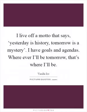 I live off a motto that says, ‘yesterday is history, tomorrow is a mystery’. I have goals and agendas. Where ever I’ll be tomorrow, that’s where I’ll be Picture Quote #1