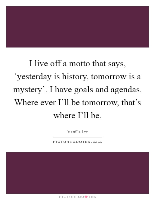 I live off a motto that says, ‘yesterday is history, tomorrow is a mystery'. I have goals and agendas. Where ever I'll be tomorrow, that's where I'll be Picture Quote #1