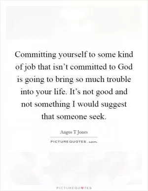 Committing yourself to some kind of job that isn’t committed to God is going to bring so much trouble into your life. It’s not good and not something I would suggest that someone seek Picture Quote #1