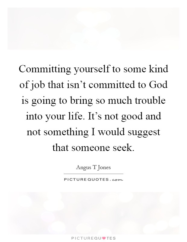 Committing yourself to some kind of job that isn't committed to God is going to bring so much trouble into your life. It's not good and not something I would suggest that someone seek Picture Quote #1