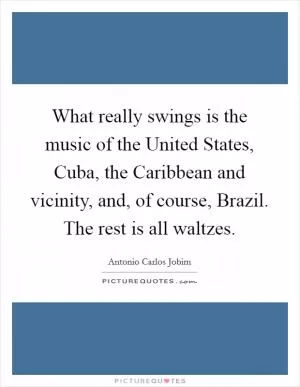 What really swings is the music of the United States, Cuba, the Caribbean and vicinity, and, of course, Brazil. The rest is all waltzes Picture Quote #1