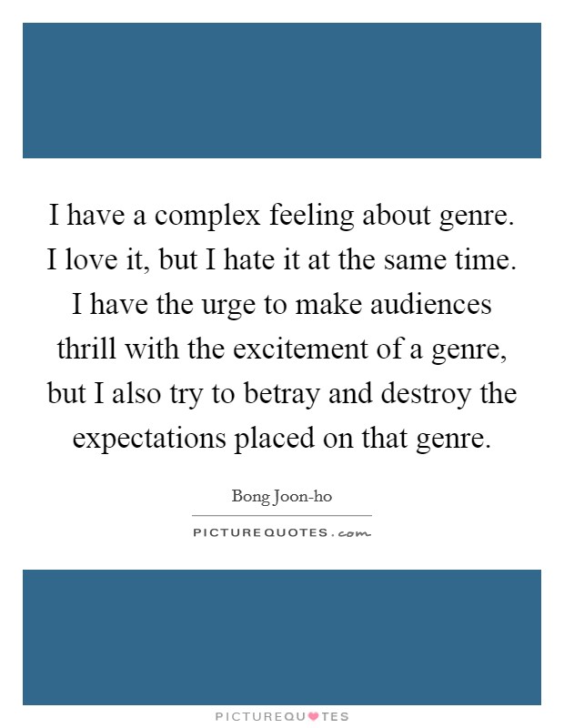 I have a complex feeling about genre. I love it, but I hate it at the same time. I have the urge to make audiences thrill with the excitement of a genre, but I also try to betray and destroy the expectations placed on that genre Picture Quote #1