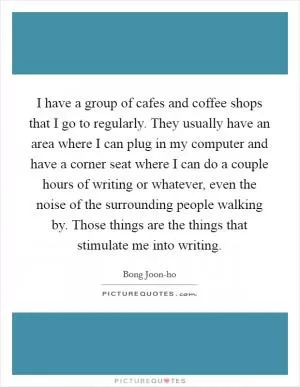 I have a group of cafes and coffee shops that I go to regularly. They usually have an area where I can plug in my computer and have a corner seat where I can do a couple hours of writing or whatever, even the noise of the surrounding people walking by. Those things are the things that stimulate me into writing Picture Quote #1
