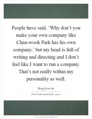 People have said, ‘Why don’t you make your own company like Chan-wook Park has his own company,’ but my head is full of writing and directing and I don’t feel like I want to run a company. That’s not really within my personality as well Picture Quote #1