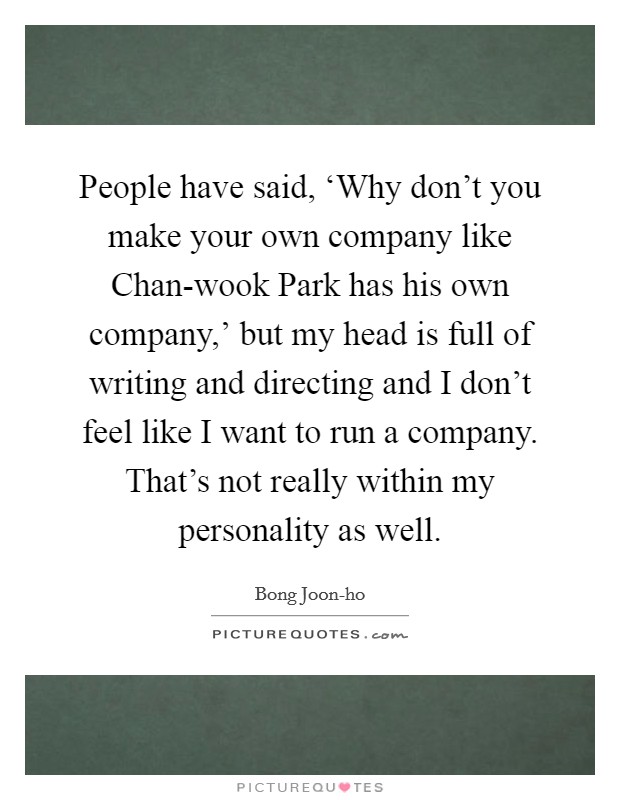 People have said, ‘Why don't you make your own company like Chan-wook Park has his own company,' but my head is full of writing and directing and I don't feel like I want to run a company. That's not really within my personality as well Picture Quote #1