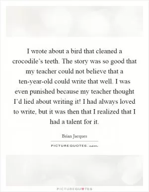 I wrote about a bird that cleaned a crocodile’s teeth. The story was so good that my teacher could not believe that a ten-year-old could write that well. I was even punished because my teacher thought I’d lied about writing it! I had always loved to write, but it was then that I realized that I had a talent for it Picture Quote #1