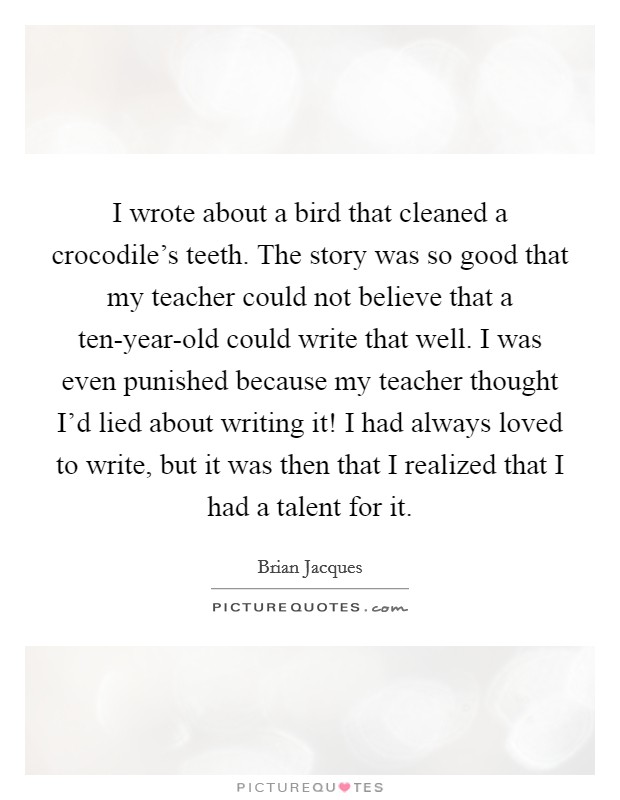 I wrote about a bird that cleaned a crocodile's teeth. The story was so good that my teacher could not believe that a ten-year-old could write that well. I was even punished because my teacher thought I'd lied about writing it! I had always loved to write, but it was then that I realized that I had a talent for it Picture Quote #1