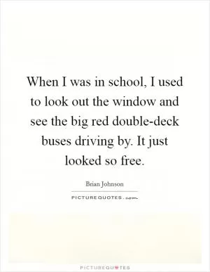 When I was in school, I used to look out the window and see the big red double-deck buses driving by. It just looked so free Picture Quote #1