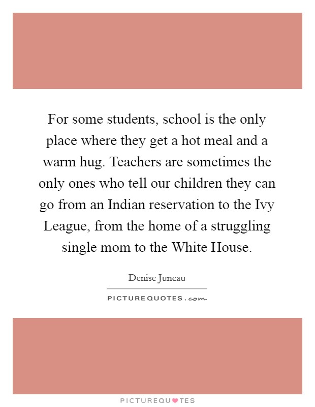 For some students, school is the only place where they get a hot meal and a warm hug. Teachers are sometimes the only ones who tell our children they can go from an Indian reservation to the Ivy League, from the home of a struggling single mom to the White House Picture Quote #1