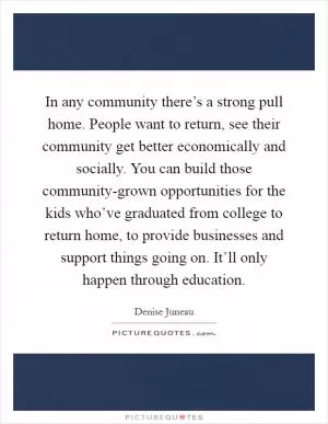 In any community there’s a strong pull home. People want to return, see their community get better economically and socially. You can build those community-grown opportunities for the kids who’ve graduated from college to return home, to provide businesses and support things going on. It’ll only happen through education Picture Quote #1