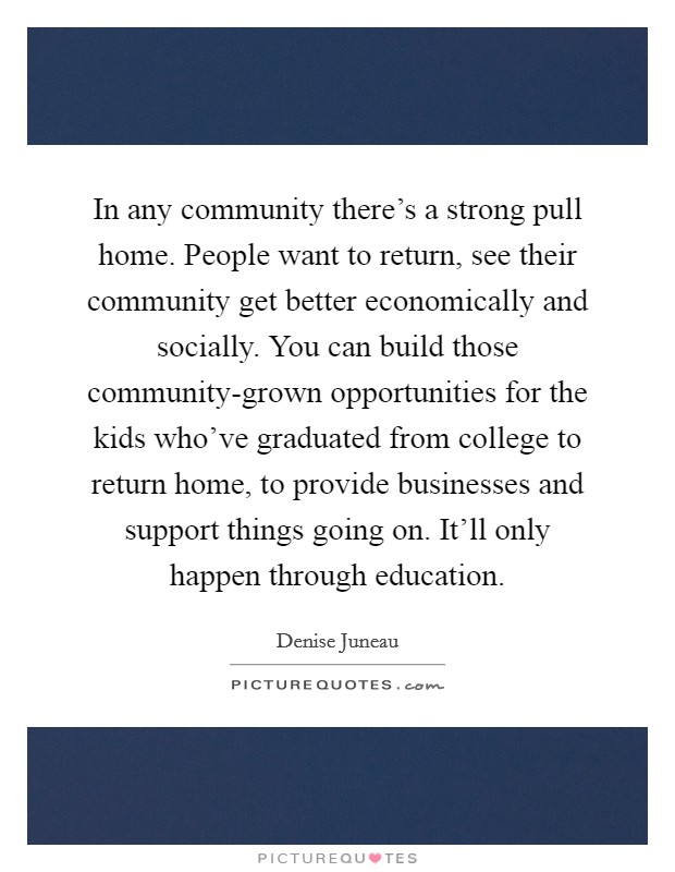 In any community there's a strong pull home. People want to return, see their community get better economically and socially. You can build those community-grown opportunities for the kids who've graduated from college to return home, to provide businesses and support things going on. It'll only happen through education Picture Quote #1