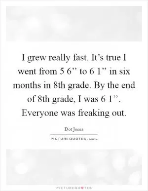 I grew really fast. It’s true I went from 5 6’’ to 6 1’’ in six months in 8th grade. By the end of 8th grade, I was 6 1’’. Everyone was freaking out Picture Quote #1