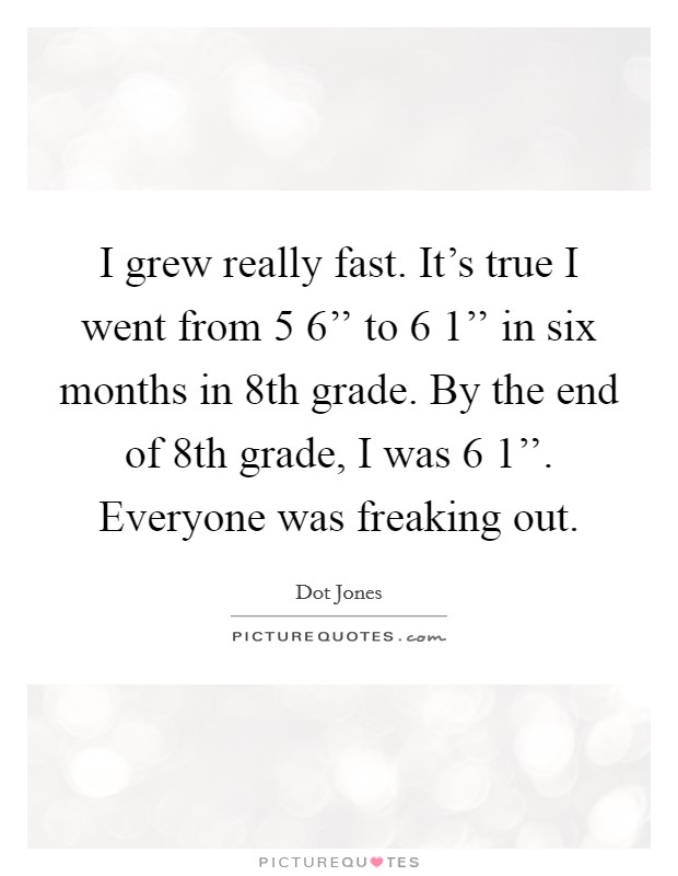 I grew really fast. It's true I went from 5 6'' to 6 1'' in six months in 8th grade. By the end of 8th grade, I was 6 1''. Everyone was freaking out Picture Quote #1