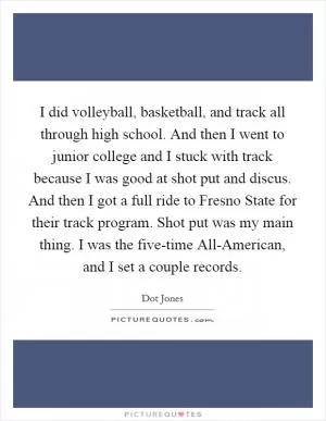 I did volleyball, basketball, and track all through high school. And then I went to junior college and I stuck with track because I was good at shot put and discus. And then I got a full ride to Fresno State for their track program. Shot put was my main thing. I was the five-time All-American, and I set a couple records Picture Quote #1