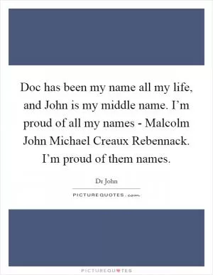 Doc has been my name all my life, and John is my middle name. I’m proud of all my names - Malcolm John Michael Creaux Rebennack. I’m proud of them names Picture Quote #1