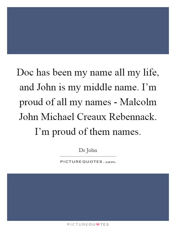 Doc has been my name all my life, and John is my middle name. I'm proud of all my names - Malcolm John Michael Creaux Rebennack. I'm proud of them names Picture Quote #1