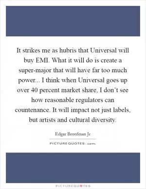 It strikes me as hubris that Universal will buy EMI. What it will do is create a super-major that will have far too much power... I think when Universal goes up over 40 percent market share, I don’t see how reasonable regulators can countenance. It will impact not just labels, but artists and cultural diversity Picture Quote #1
