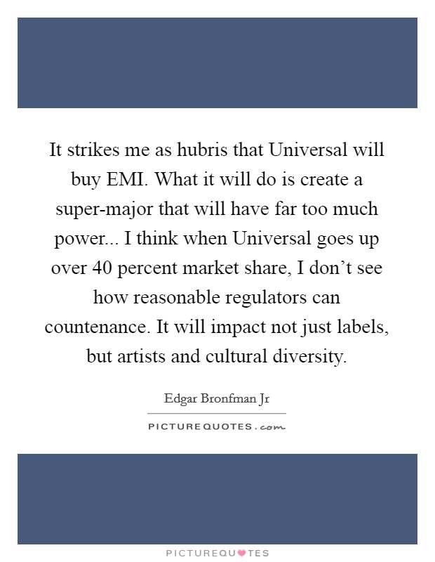 It strikes me as hubris that Universal will buy EMI. What it will do is create a super-major that will have far too much power... I think when Universal goes up over 40 percent market share, I don't see how reasonable regulators can countenance. It will impact not just labels, but artists and cultural diversity Picture Quote #1