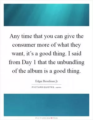 Any time that you can give the consumer more of what they want, it’s a good thing. I said from Day 1 that the unbundling of the album is a good thing Picture Quote #1