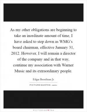 As my other obligations are beginning to take an inordinate amount of time, I have asked to step down as WMG’s board chairman, effective January 31, 2012. However, I will remain a director of the company and in that way, continue my association with Warner Music and its extraordinary people Picture Quote #1