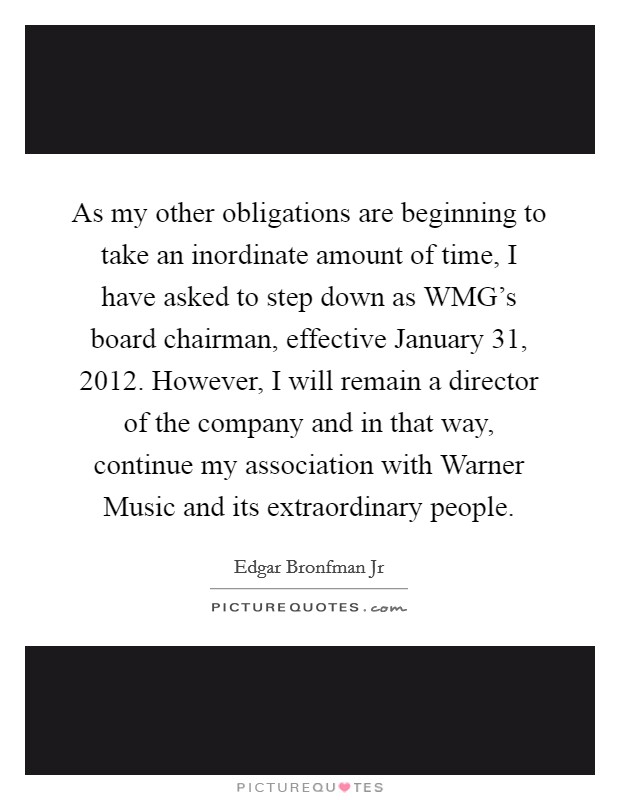 As my other obligations are beginning to take an inordinate amount of time, I have asked to step down as WMG's board chairman, effective January 31, 2012. However, I will remain a director of the company and in that way, continue my association with Warner Music and its extraordinary people Picture Quote #1
