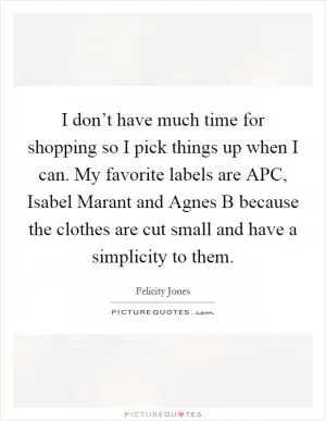 I don’t have much time for shopping so I pick things up when I can. My favorite labels are APC, Isabel Marant and Agnes B because the clothes are cut small and have a simplicity to them Picture Quote #1