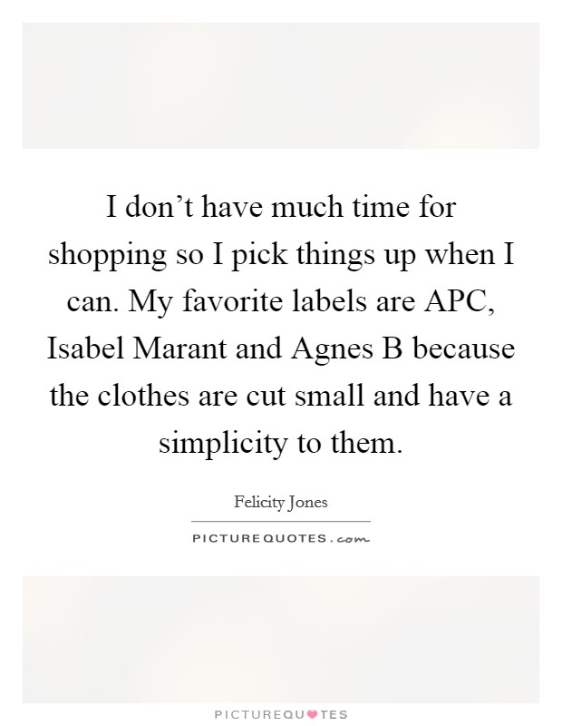 I don't have much time for shopping so I pick things up when I can. My favorite labels are APC, Isabel Marant and Agnes B because the clothes are cut small and have a simplicity to them Picture Quote #1