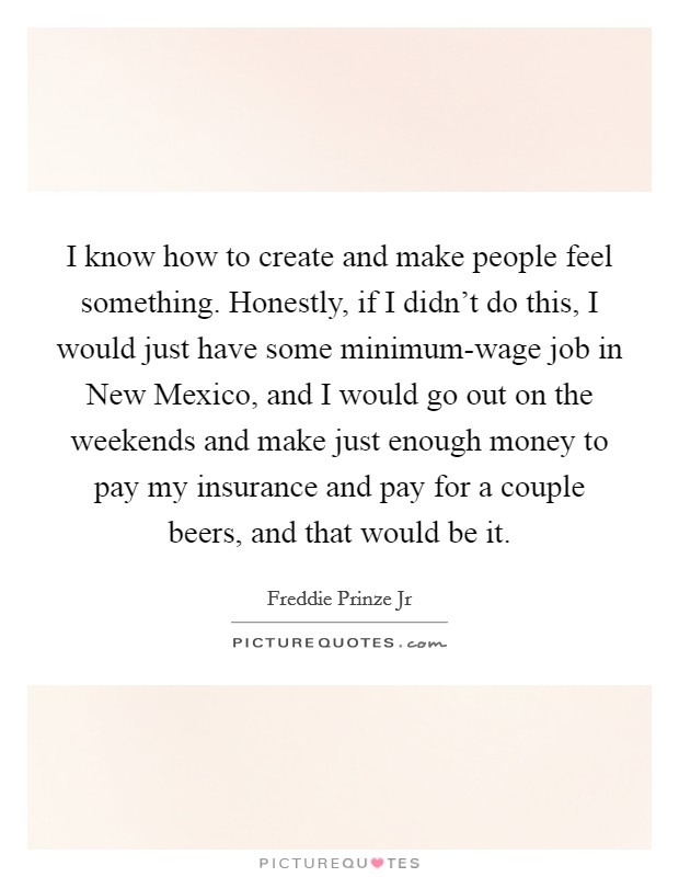 I know how to create and make people feel something. Honestly, if I didn't do this, I would just have some minimum-wage job in New Mexico, and I would go out on the weekends and make just enough money to pay my insurance and pay for a couple beers, and that would be it Picture Quote #1