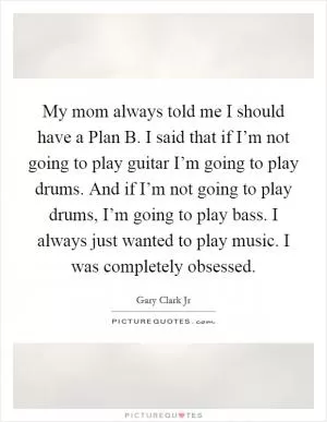 My mom always told me I should have a Plan B. I said that if I’m not going to play guitar I’m going to play drums. And if I’m not going to play drums, I’m going to play bass. I always just wanted to play music. I was completely obsessed Picture Quote #1