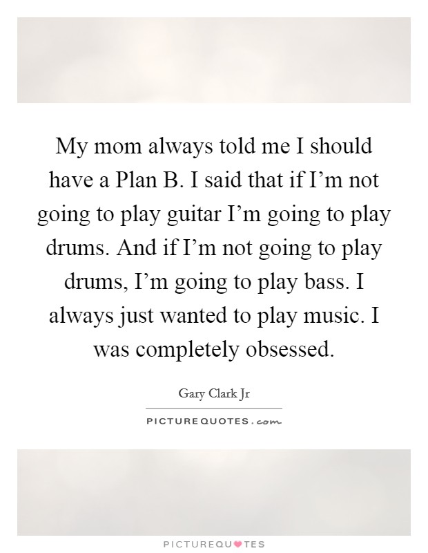 My mom always told me I should have a Plan B. I said that if I'm not going to play guitar I'm going to play drums. And if I'm not going to play drums, I'm going to play bass. I always just wanted to play music. I was completely obsessed Picture Quote #1