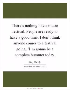 There’s nothing like a music festival. People are ready to have a good time. I don’t think anyone comes to a festival going, ‘I’m gonna be a complete bummer today Picture Quote #1