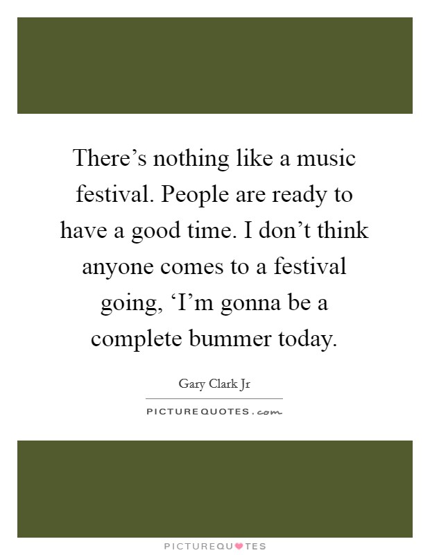 There's nothing like a music festival. People are ready to have a good time. I don't think anyone comes to a festival going, ‘I'm gonna be a complete bummer today Picture Quote #1