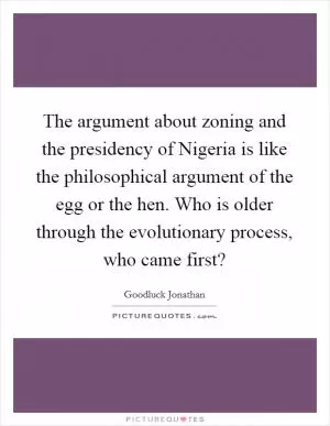 The argument about zoning and the presidency of Nigeria is like the philosophical argument of the egg or the hen. Who is older through the evolutionary process, who came first? Picture Quote #1