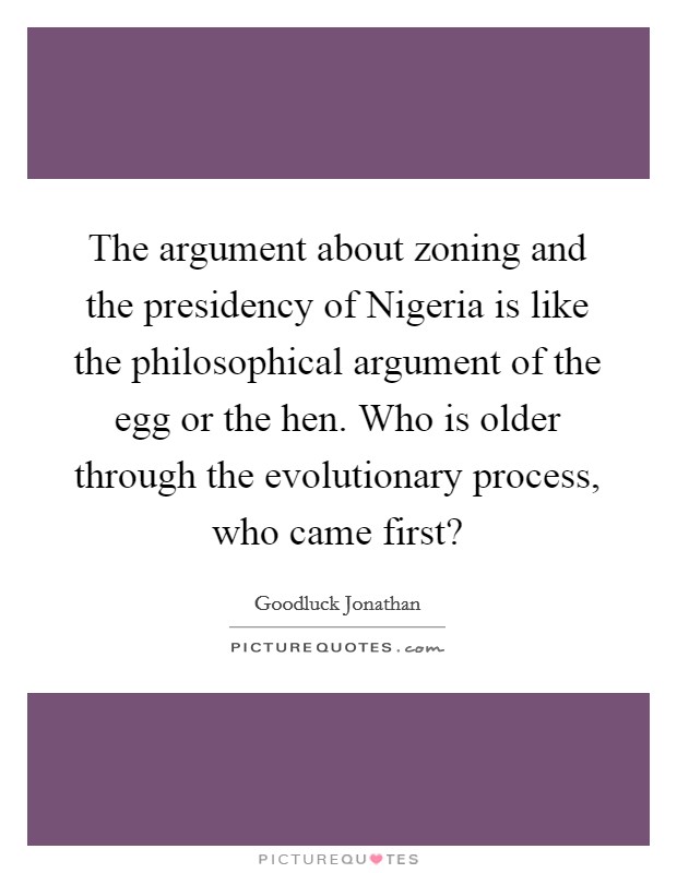 The argument about zoning and the presidency of Nigeria is like the philosophical argument of the egg or the hen. Who is older through the evolutionary process, who came first? Picture Quote #1