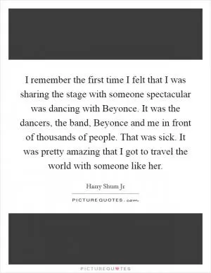 I remember the first time I felt that I was sharing the stage with someone spectacular was dancing with Beyonce. It was the dancers, the band, Beyonce and me in front of thousands of people. That was sick. It was pretty amazing that I got to travel the world with someone like her Picture Quote #1