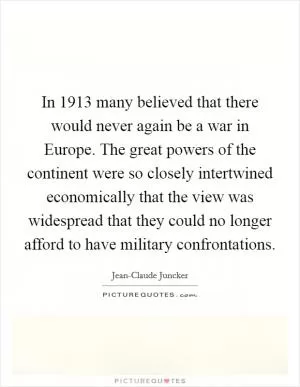 In 1913 many believed that there would never again be a war in Europe. The great powers of the continent were so closely intertwined economically that the view was widespread that they could no longer afford to have military confrontations Picture Quote #1