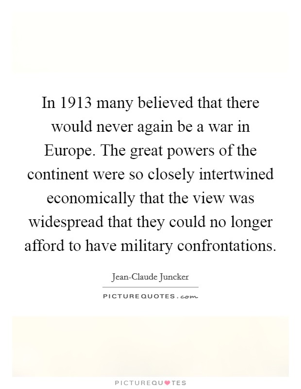 In 1913 many believed that there would never again be a war in Europe. The great powers of the continent were so closely intertwined economically that the view was widespread that they could no longer afford to have military confrontations Picture Quote #1