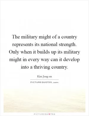 The military might of a country represents its national strength. Only when it builds up its military might in every way can it develop into a thriving country Picture Quote #1